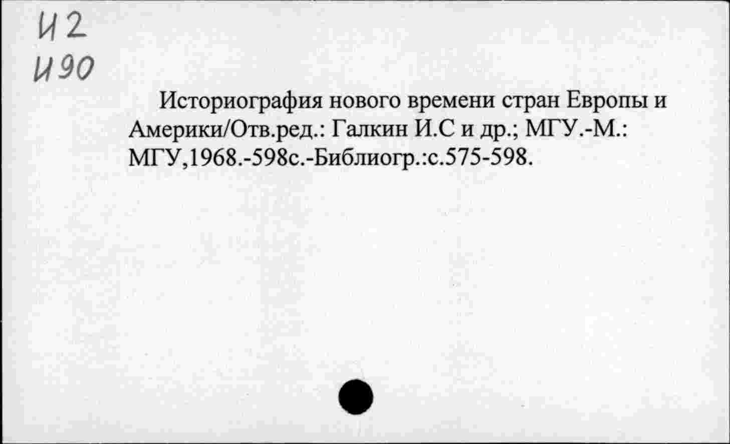 ﻿И2
1190
Историография нового времени стран Европы и Америки/Отв.ред.: Галкин И.С и др.; МГУ.-М.: МГУ,1968.-598с.-Библиогр.:с.575-598.